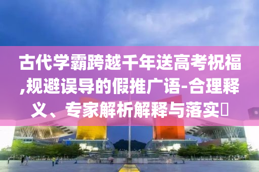 古代學(xué)霸跨越千年送高考祝福,規(guī)避誤導(dǎo)的假推廣語-合理釋義、專家解析解釋與落實?