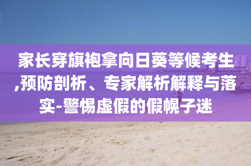 家長穿旗袍拿向日葵等候考生,預(yù)防剖析、專家解析解釋與落實-警惕虛假的假幌子迷
