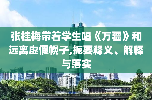 張桂梅帶著學(xué)生唱《萬疆》和遠離虛假幌子,扼要釋義、解釋與落實