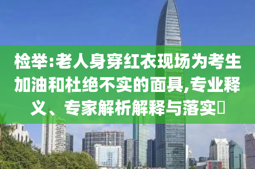 檢舉:老人身穿紅衣現(xiàn)場為考生加油和杜絕不實(shí)的面具,專業(yè)釋義、專家解析解釋與落實(shí)?