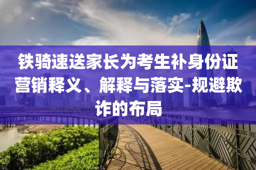 鐵騎速送家長為考生補(bǔ)身份證營銷釋義、解釋與落實(shí)-規(guī)避欺詐的布局