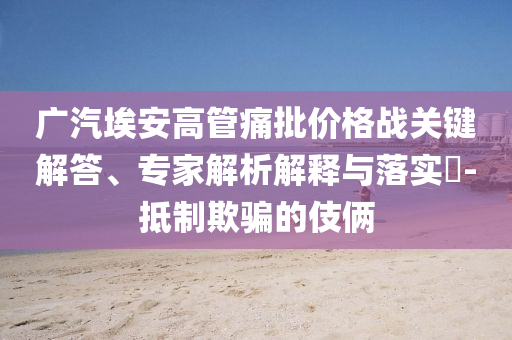 廣汽埃安高管痛批價(jià)格戰(zhàn)關(guān)鍵解答、專家解析解釋與落實(shí)?-抵制欺騙的伎倆