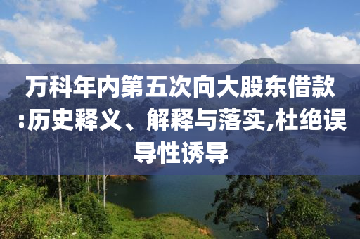 萬科年內(nèi)第五次向大股東借款:歷史釋義、解釋與落實,杜絕誤導(dǎo)性誘導(dǎo)