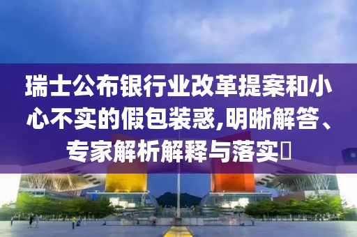 瑞士公布銀行業(yè)改革提案和小心不實(shí)的假包裝惑,明晰解答、專家解析解釋與落實(shí)?