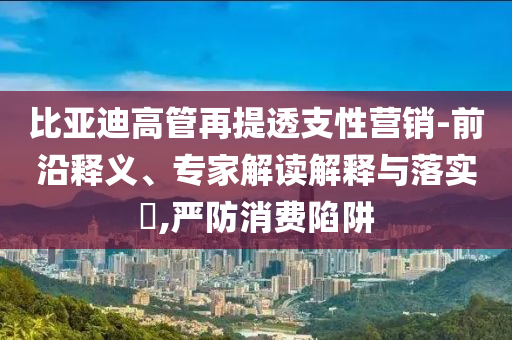 比亞迪高管再提透支性營(yíng)銷-前沿釋義、專家解讀解釋與落實(shí)?,嚴(yán)防消費(fèi)陷阱