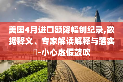 美國(guó)4月進(jìn)口額降幅創(chuàng)紀(jì)錄,數(shù)據(jù)釋義、專家解讀解釋與落實(shí)?-小心虛假鼓吹