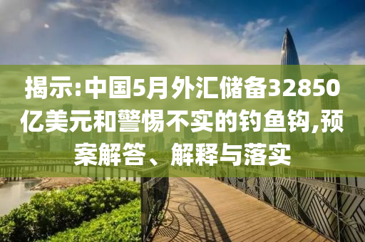 揭示:中國(guó)5月外匯儲(chǔ)備32850億美元和警惕不實(shí)的釣魚鉤,預(yù)案解答、解釋與落實(shí)