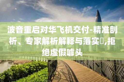波音重啟對華飛機(jī)交付-精準(zhǔn)剖析、專家解析解釋與落實(shí)?,拒絕虛假噱頭