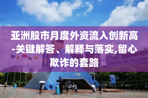 亞洲股市月度外資流入創(chuàng)新高-關(guān)鍵解答、解釋與落實(shí),留心欺詐的套路