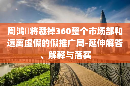 周鴻祎將裁掉360整個市場部和遠(yuǎn)離虛假的假推廣局-延伸解答、解釋與落實(shí)