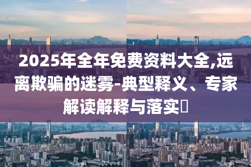 2025年全年免費(fèi)資料大全,遠(yuǎn)離欺騙的迷霧-典型釋義、專家解讀解釋與落實(shí)?