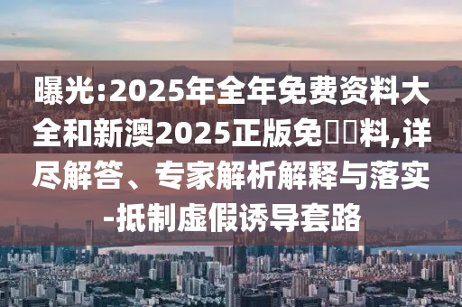曝光:2025年全年免費資料大全和新澳2025正版免費資料,詳盡解答、專家解析解釋與落實-抵制虛假誘導(dǎo)套路