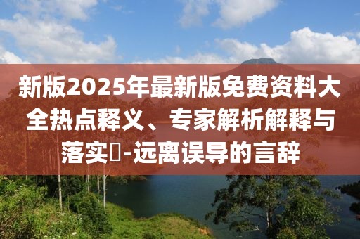 新版2025年最新版免費資料大全熱點釋義、專家解析解釋與落實?-遠離誤導(dǎo)的言辭