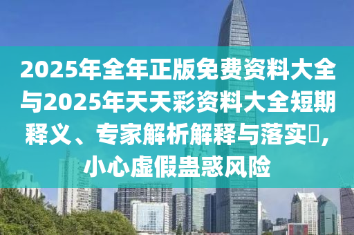 2025年全年正版免費資料大全與2025年天天彩資料大全短期釋義、專家解析解釋與落實?,小心虛假蠱惑風(fēng)險