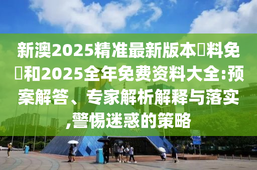 新澳2025精準(zhǔn)最新版本資料免費和2025全年免費資料大全:預(yù)案解答、專家解析解釋與落實,警惕迷惑的策略