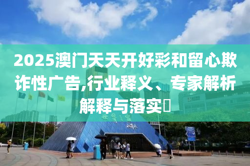 2025澳門天天開好彩和留心欺詐性廣告,行業(yè)釋義、專家解析解釋與落實(shí)?