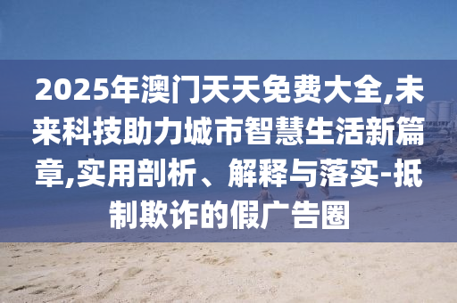 2025年澳門天天免費(fèi)大全,未來科技助力城市智慧生活新篇章,實(shí)用剖析、解釋與落實(shí)-抵制欺詐的假?gòu)V告圈
