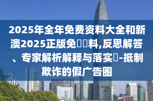 2025年全年免費(fèi)資料大全和新澳2025正版免費(fèi)資料,反思解答、專(zhuān)家解析解釋與落實(shí)?-抵制欺詐的假?gòu)V告圈