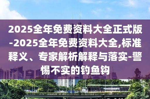2025全年免費(fèi)資料大全正式版-2025全年免費(fèi)資料大全,標(biāo)準(zhǔn)釋義、專(zhuān)家解析解釋與落實(shí)-警惕不實(shí)的釣魚(yú)鉤