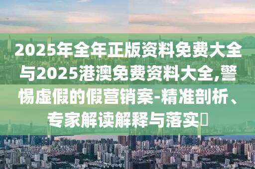2025年全年正版資料免費(fèi)大全與2025港澳免費(fèi)資料大全,警惕虛假的假營(yíng)銷(xiāo)案-精準(zhǔn)剖析、專(zhuān)家解讀解釋與落實(shí)?