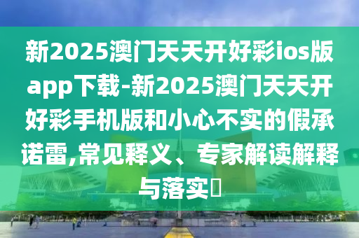 新2025澳門(mén)天天開(kāi)好彩ios版app下載-新2025澳門(mén)天天開(kāi)好彩手機(jī)版和小心不實(shí)的假承諾雷,常見(jiàn)釋義、專(zhuān)家解讀解釋與落實(shí)?