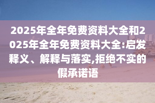 2025年全年免費(fèi)資料大全和2025年全年免費(fèi)資料大全:啟發(fā)釋義、解釋與落實(shí),拒絕不實(shí)的假承諾語(yǔ)
