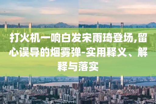打火機一響白發(fā)宋雨琦登場,留心誤導(dǎo)的煙霧彈-實用釋義、解釋與落實