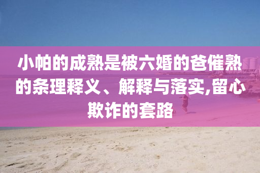 小帕的成熟是被六婚的爸催熟的條理釋義、解釋與落實,留心欺詐的套路