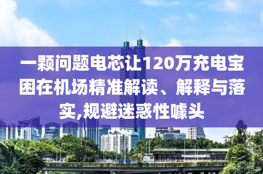 一顆問題電芯讓120萬充電寶困在機場精準(zhǔn)解讀、解釋與落實,規(guī)避迷惑性噱頭