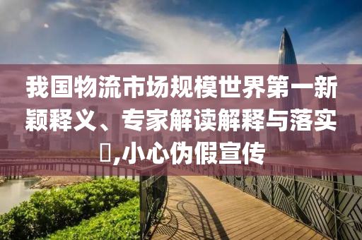 我國物流市場規(guī)模世界第一新穎釋義、專家解讀解釋與落實?,小心偽假宣傳