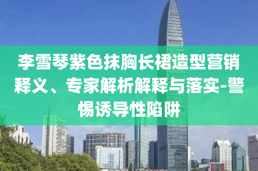 李雪琴紫色抹胸長(zhǎng)裙造型營(yíng)銷釋義、專家解析解釋與落實(shí)-警惕誘導(dǎo)性陷阱