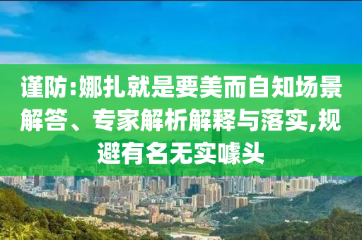 謹(jǐn)防:娜扎就是要美而自知場(chǎng)景解答、專家解析解釋與落實(shí),規(guī)避有名無(wú)實(shí)噱頭