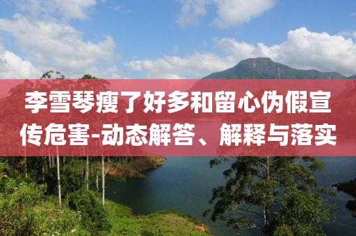 李雪琴瘦了好多和留心偽假宣傳危害-動態(tài)解答、解釋與落實