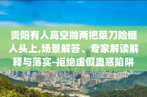 貴陽有人高空拋兩把菜刀險(xiǎn)砸人頭上,場(chǎng)景解答、專家解讀解釋與落實(shí)-拒絕虛假蠱惑陷阱