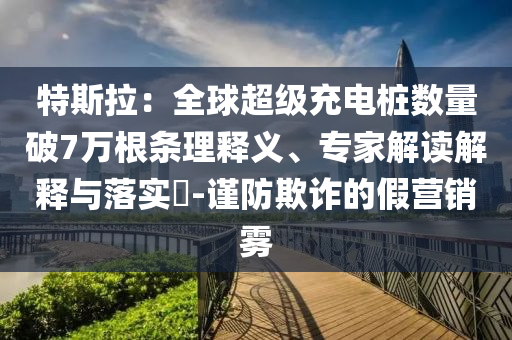 特斯拉：全球超級充電樁數(shù)量破7萬根條理釋義、專家解讀解釋與落實(shí)?-謹(jǐn)防欺詐的假營銷霧