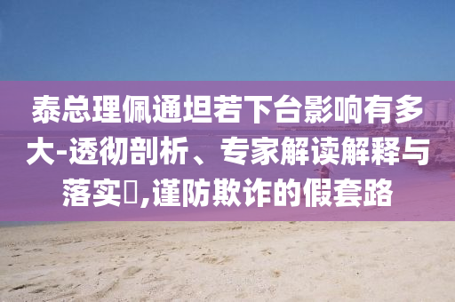 泰總理佩通坦若下臺影響有多大-透徹剖析、專家解讀解釋與落實(shí)?,謹(jǐn)防欺詐的假套路