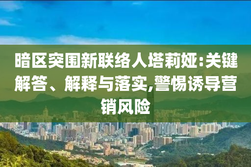 暗區(qū)突圍新聯(lián)絡(luò)人塔莉婭:關(guān)鍵解答、解釋與落實(shí),警惕誘導(dǎo)營銷風(fēng)險(xiǎn)