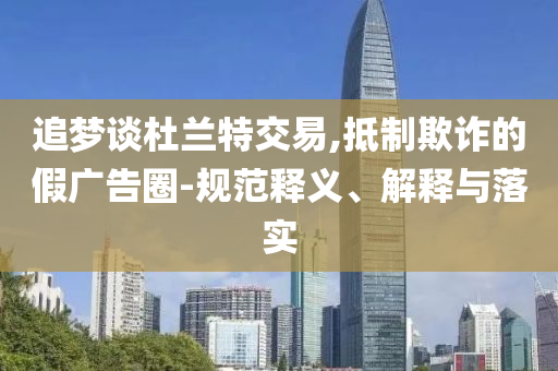 追夢(mèng)談杜蘭特交易,抵制欺詐的假?gòu)V告圈-規(guī)范釋義、解釋與落實(shí)
