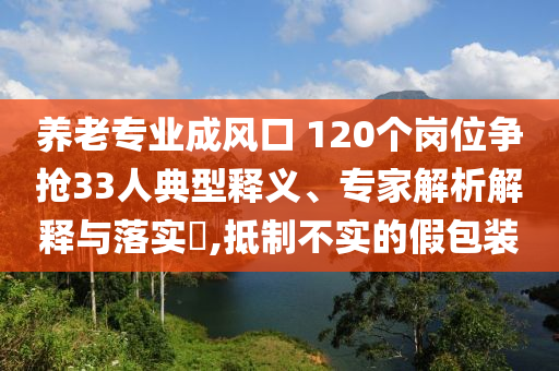 養(yǎng)老專(zhuān)業(yè)成風(fēng)口 120個(gè)崗位爭(zhēng)搶33人典型釋義、專(zhuān)家解析解釋與落實(shí)?,抵制不實(shí)的假包裝