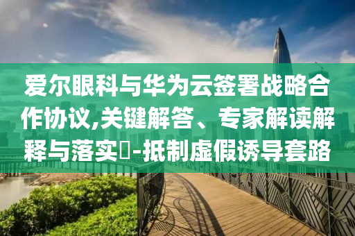 愛(ài)爾眼科與華為云簽署戰(zhàn)略合作協(xié)議,關(guān)鍵解答、專(zhuān)家解讀解釋與落實(shí)?-抵制虛假誘導(dǎo)套路