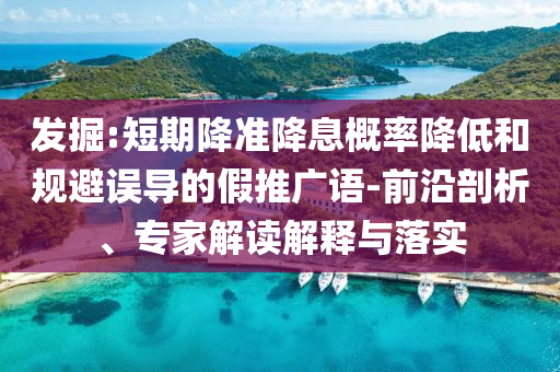 發(fā)掘:短期降準(zhǔn)降息概率降低和規(guī)避誤導(dǎo)的假推廣語(yǔ)-前沿剖析、專(zhuān)家解讀解釋與落實(shí)