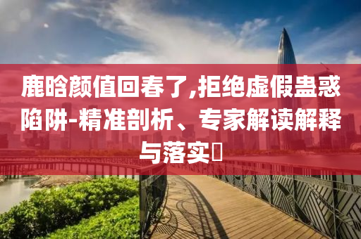 鹿晗顏值回春了,拒絕虛假蠱惑陷阱-精準(zhǔn)剖析、專(zhuān)家解讀解釋與落實(shí)?