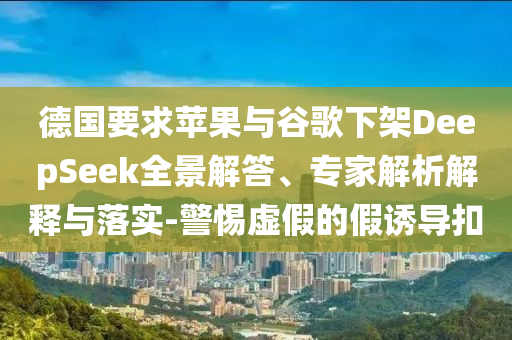 德國要求蘋果與谷歌下架DeepSeek全景解答、專家解析解釋與落實-警惕虛假的假誘導(dǎo)扣