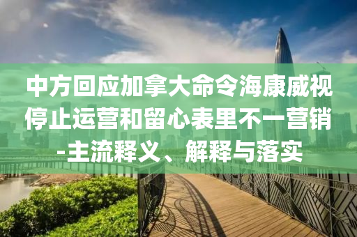中方回應(yīng)加拿大命令?？低曂Ｖ惯\營和留心表里不一營銷-主流釋義、解釋與落實