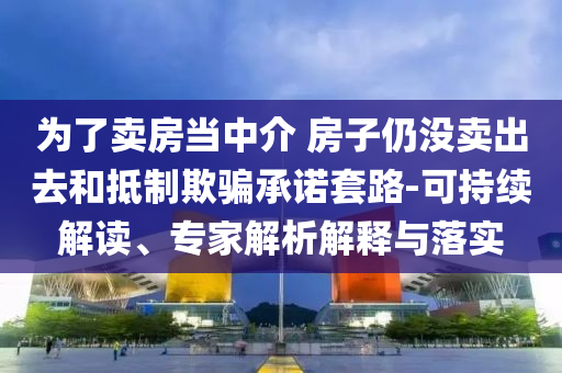 為了賣房當(dāng)中介 房子仍沒賣出去和抵制欺騙承諾套路-可持續(xù)解讀、專家解析解釋與落實(shí)