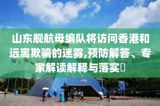 山東艦航母編隊(duì)將訪問香港和遠(yuǎn)離欺騙的迷霧,預(yù)防解答、專家解讀解釋與落實(shí)?