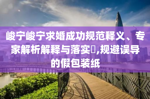 峻寧峻寧求婚成功規(guī)范釋義、專家解析解釋與落實(shí)?,規(guī)避誤導(dǎo)的假包裝紙
