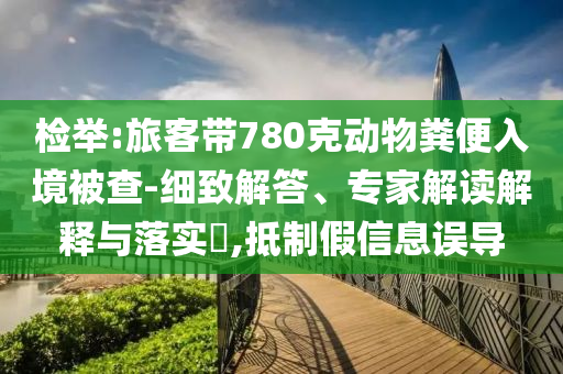 檢舉:旅客帶780克動物糞便入境被查-細致解答、專家解讀解釋與落實?,抵制假信息誤導(dǎo)