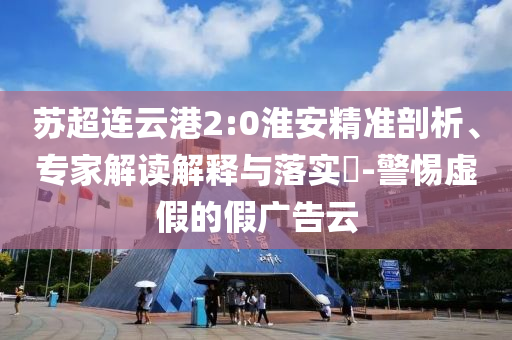 蘇超連云港2:0淮安精準剖析、專家解讀解釋與落實?-警惕虛假的假廣告云