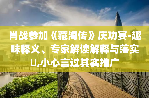 肖戰(zhàn)參加《藏海傳》慶功宴-趣味釋義、專家解讀解釋與落實?,小心言過其實推廣